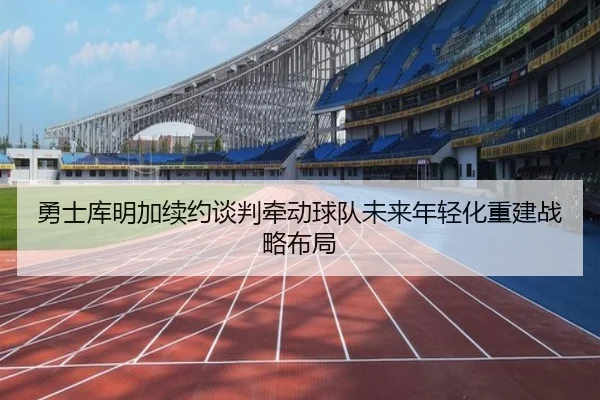 勇士库明加续约谈判牵动球队未来年轻化重建战略布局