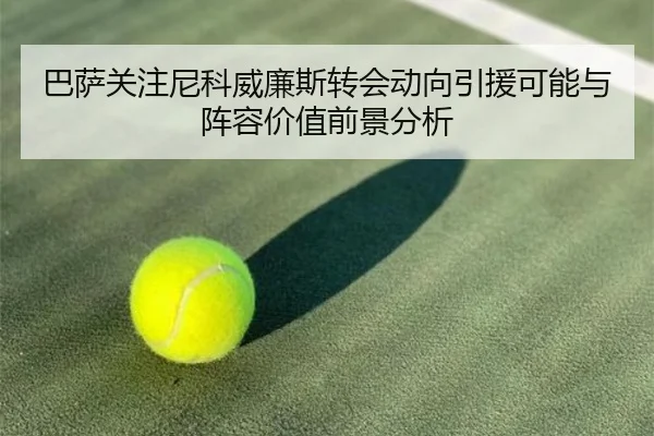 巴萨关注尼科威廉斯转会动向引援可能与阵容价值前景分析 - kaiyun