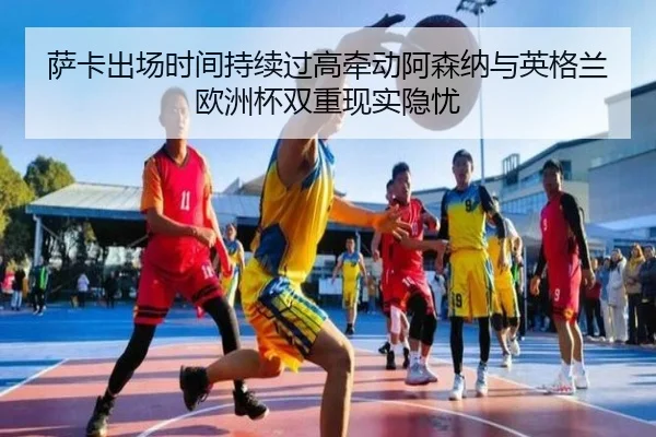 萨卡出场时间持续过高牵动阿森纳与英格兰欧洲杯双重现实隐忧 - kaiyun