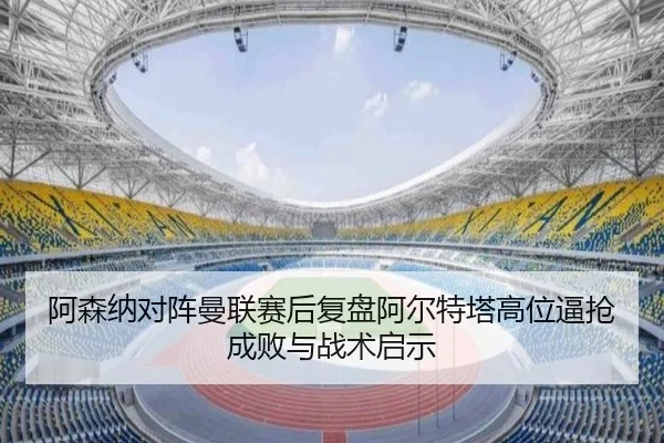 阿森纳对阵曼联赛后复盘阿尔特塔高位逼抢成败与战术启示