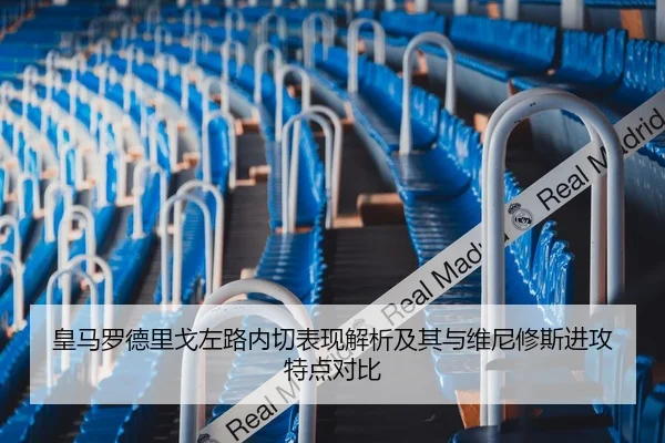皇马罗德里戈左路内切表现解析及其与维尼修斯进攻特点对比 - kaiyun